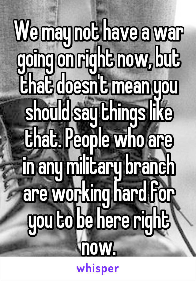 We may not have a war going on right now, but that doesn't mean you should say things like that. People who are
in any military branch are working hard for you to be here right now.