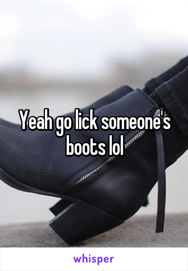 Yeah go lick someone's boots lol