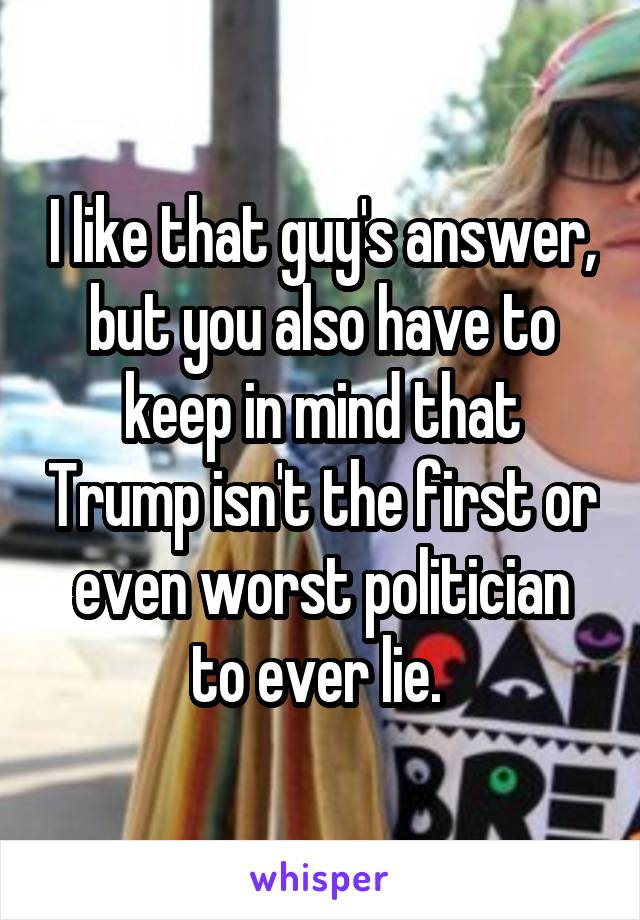 I like that guy's answer, but you also have to keep in mind that Trump isn't the first or even worst politician to ever lie. 