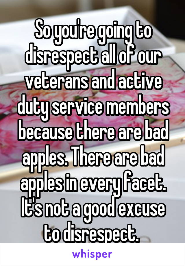 So you're going to disrespect all of our veterans and active duty service members because there are bad apples. There are bad apples in every facet. It's not a good excuse to disrespect. 