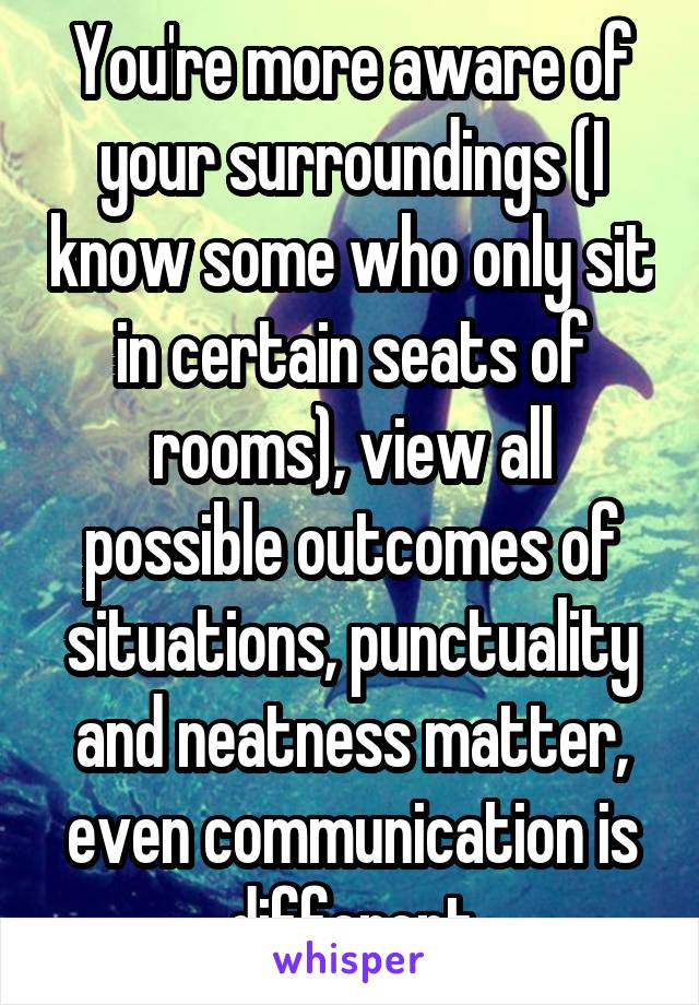 You're more aware of your surroundings (I know some who only sit in certain seats of rooms), view all possible outcomes of situations, punctuality and neatness matter, even communication is different