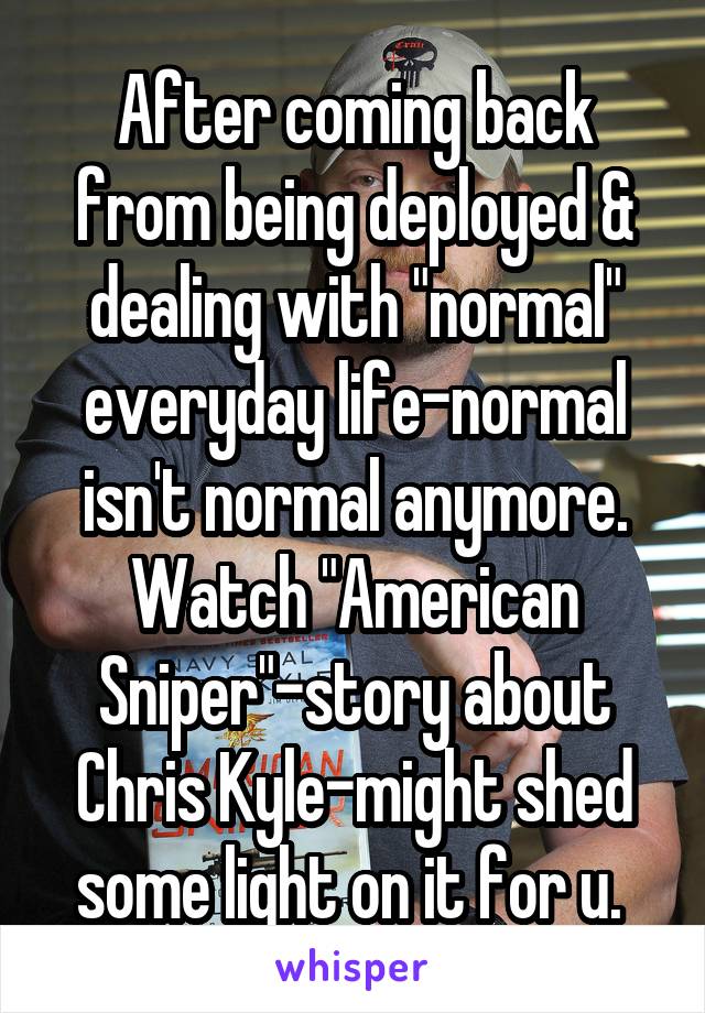 After coming back from being deployed & dealing with "normal" everyday life-normal isn't normal anymore. Watch "American Sniper"-story about Chris Kyle-might shed some light on it for u. 