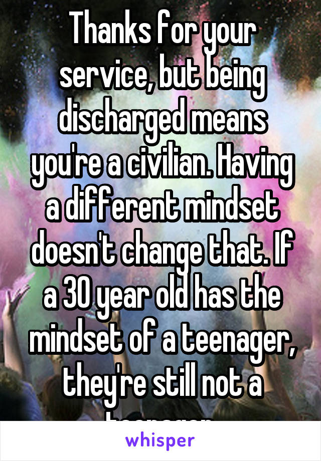 Thanks for your service, but being discharged means you're a civilian. Having a different mindset doesn't change that. If a 30 year old has the mindset of a teenager, they're still not a teenager.