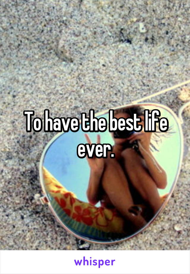 To have the best life ever.