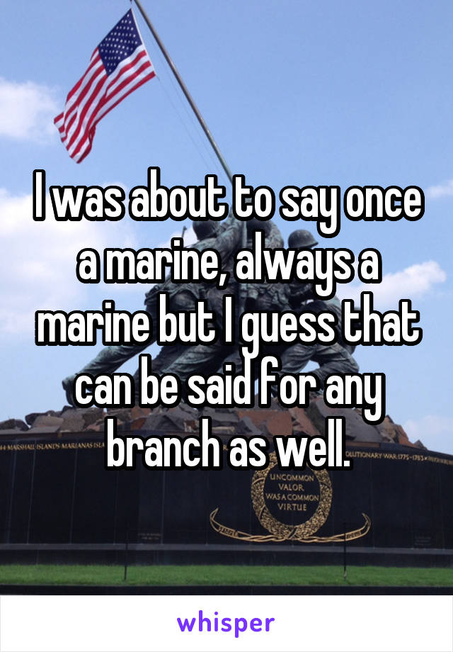 I was about to say once a marine, always a marine but I guess that can be said for any branch as well.