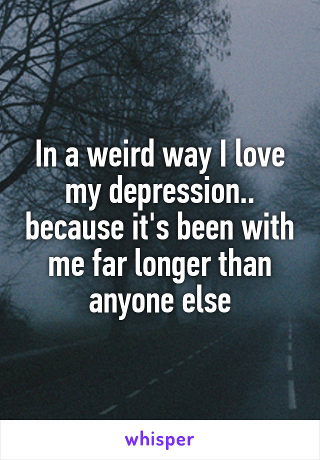 In a weird way I love my depression.. because it's been with me far longer than anyone else