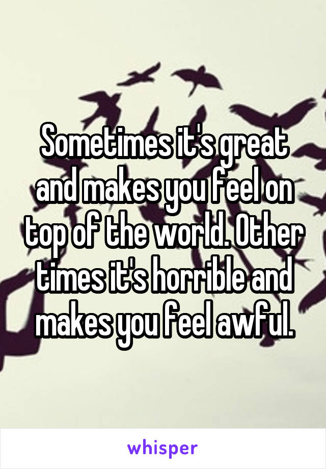 Sometimes it's great and makes you feel on top of the world. Other times it's horrible and makes you feel awful.