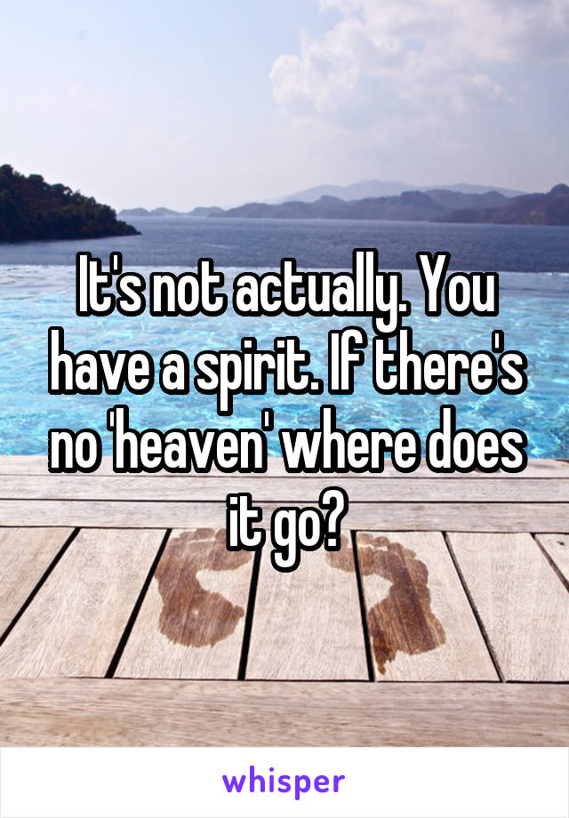 It's not actually. You have a spirit. If there's no 'heaven' where does it go?