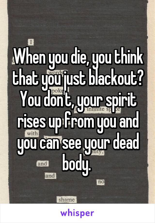 When you die, you think that you just blackout? You don't, your spirit rises up from you and you can see your dead body. 