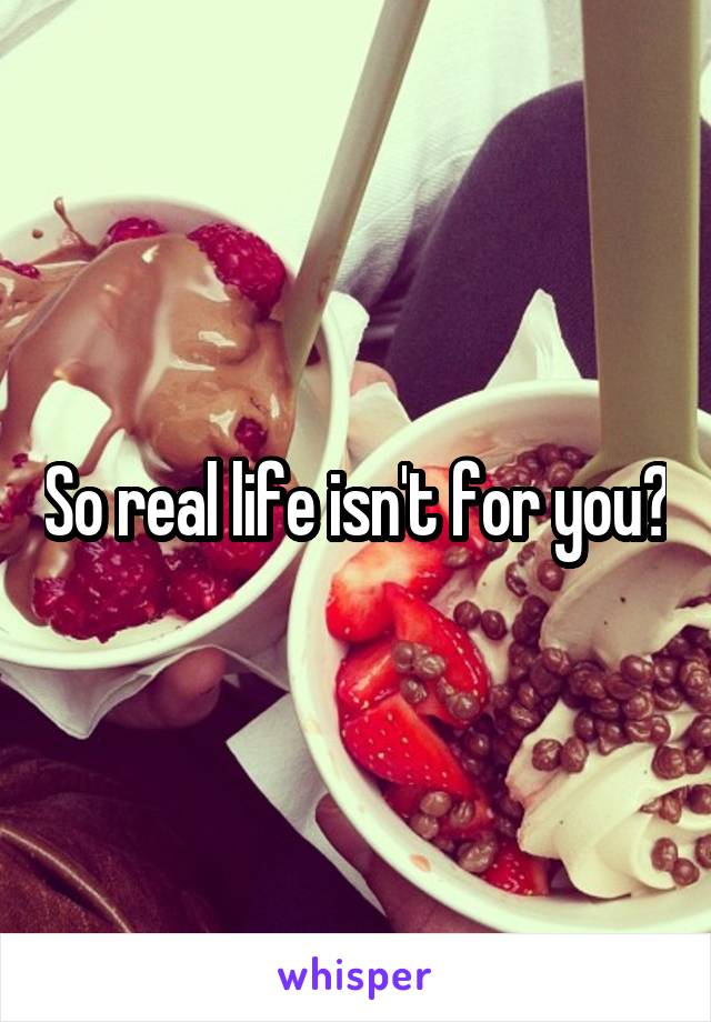 So real life isn't for you?