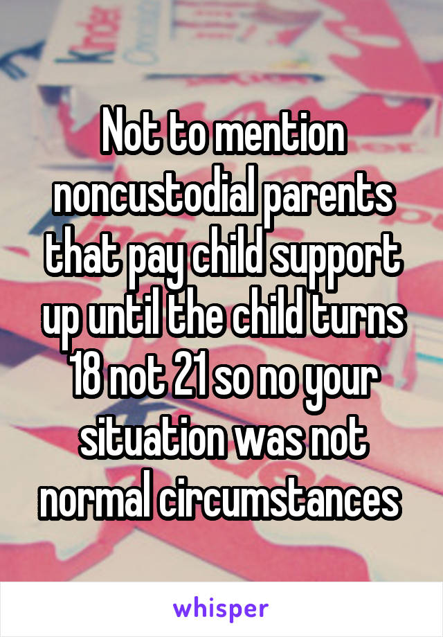 Not to mention noncustodial parents that pay child support up until the child turns 18 not 21 so no your situation was not normal circumstances 