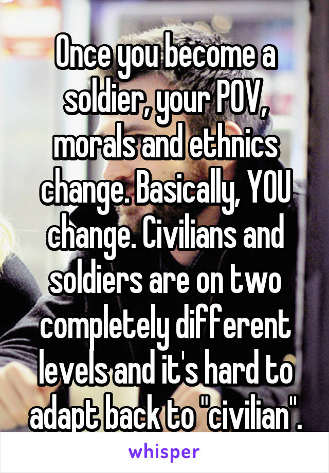 Once you become a soldier, your POV, morals and ethnics change. Basically, YOU change. Civilians and soldiers are on two completely different levels and it's hard to adapt back to "civilian".