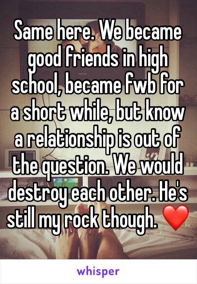 Same here. We became good friends in high school, became fwb for a short while, but know a relationship is out of the question. We would destroy each other. He's still my rock though. ❤