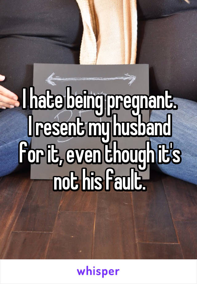 I hate being pregnant.
I resent my husband for it, even though it's not his fault.