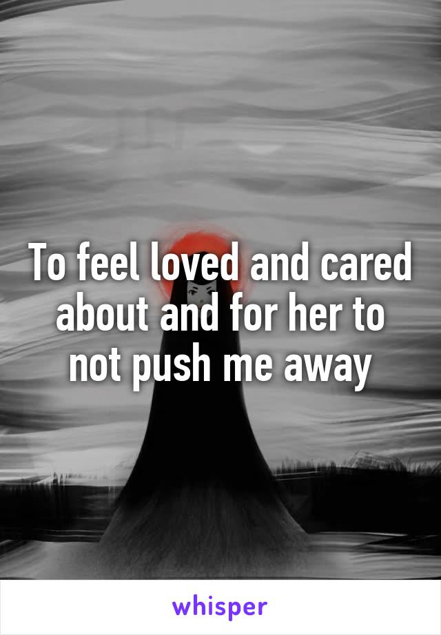 To feel loved and cared about and for her to not push me away