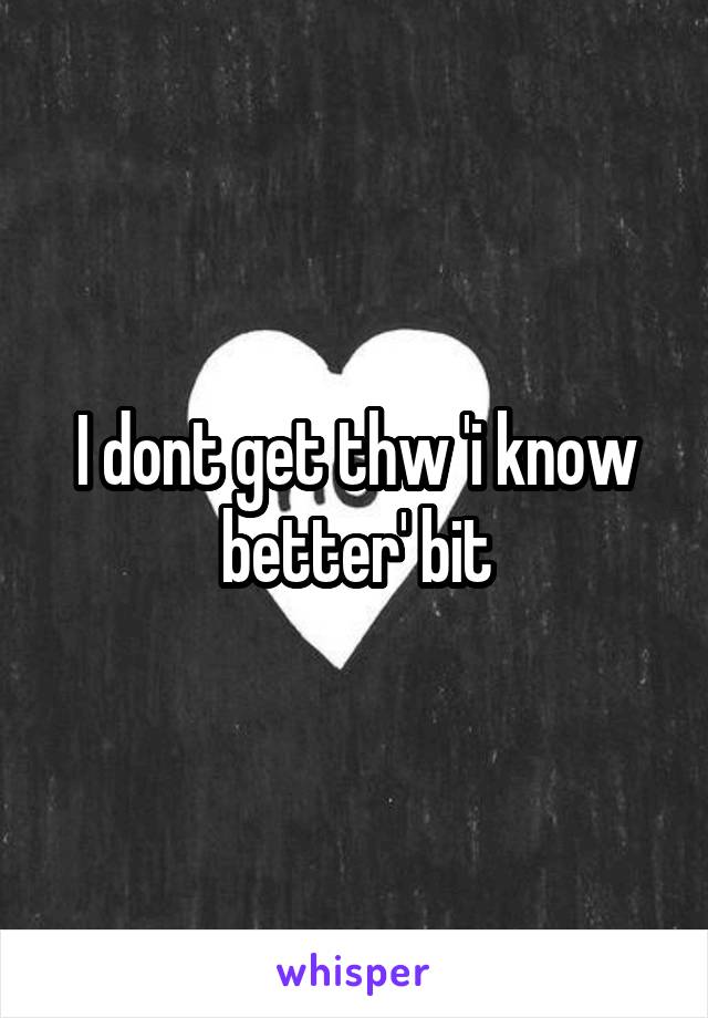 I dont get thw 'i know better' bit