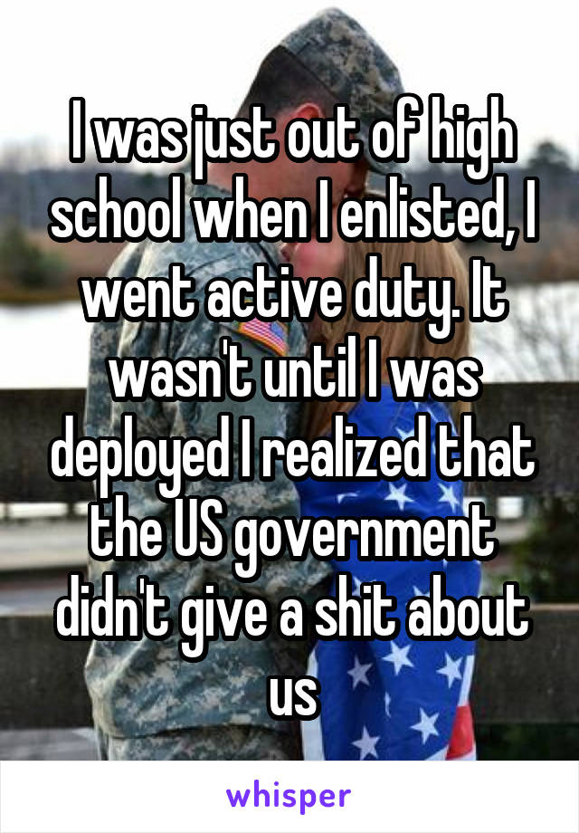 I was just out of high school when I enlisted, I went active duty. It wasn't until I was deployed I realized that the US government didn't give a shit about us