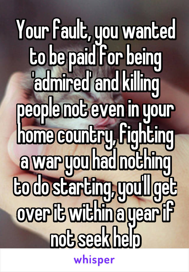 Your fault, you wanted to be paid for being 'admired' and killing people not even in your home country, fighting a war you had nothing to do starting, you'll get over it within a year if not seek help