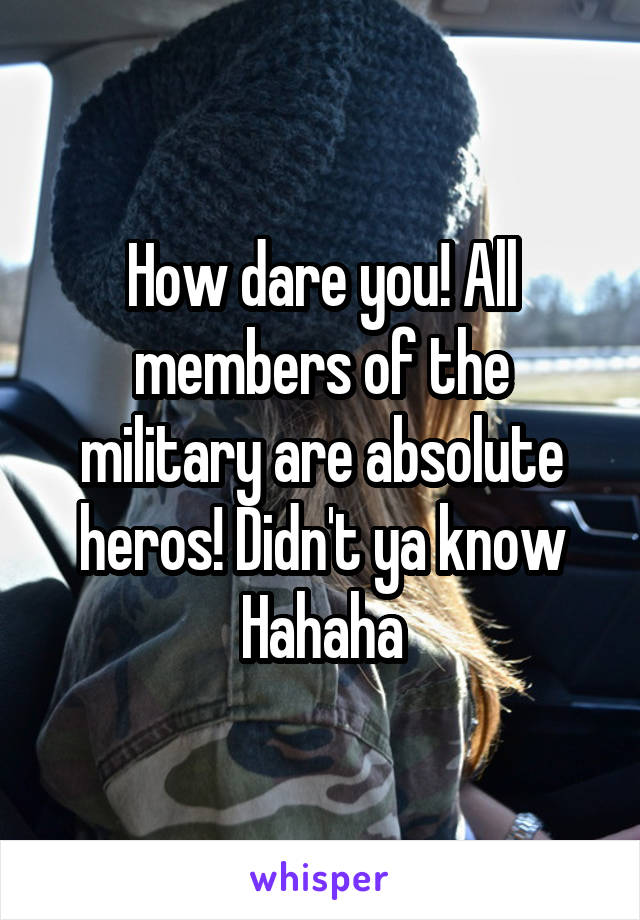 How dare you! All members of the military are absolute heros! Didn't ya know
Hahaha