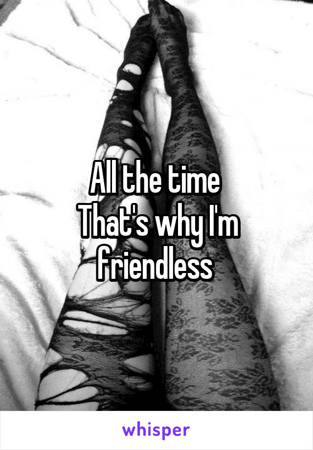 All the time 
That's why I'm friendless 