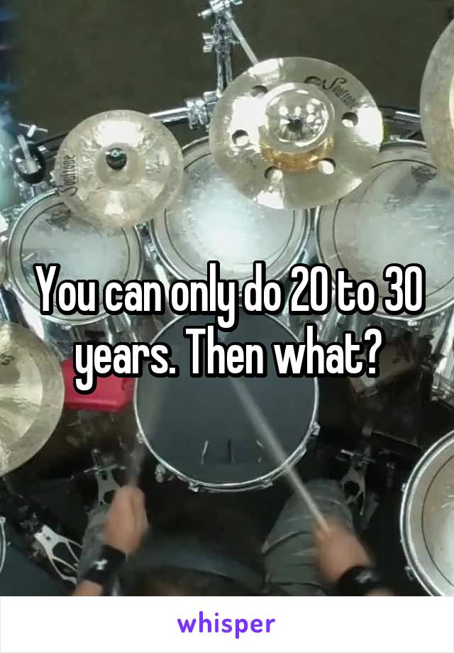 You can only do 20 to 30 years. Then what?