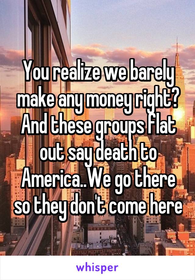 You realize we barely make any money right? And these groups flat out say death to America..We go there so they don't come here