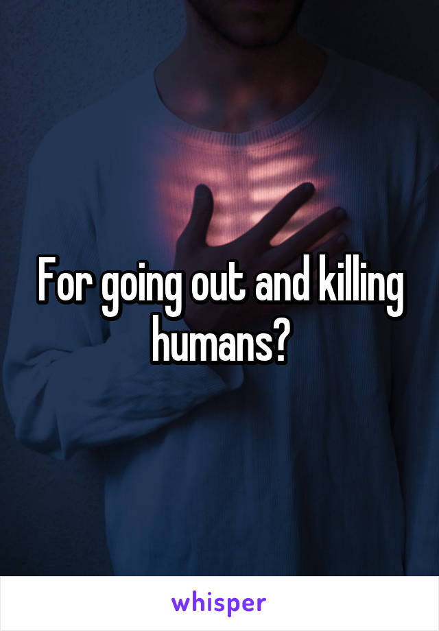 For going out and killing humans?