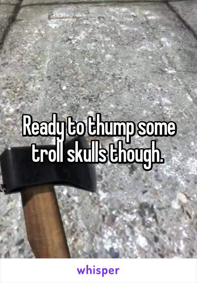 Ready to thump some troll skulls though. 