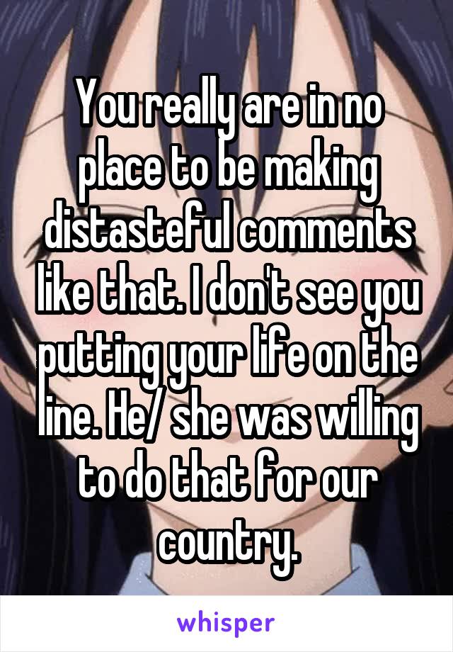 You really are in no place to be making distasteful comments like that. I don't see you putting your life on the line. He/ she was willing to do that for our country.