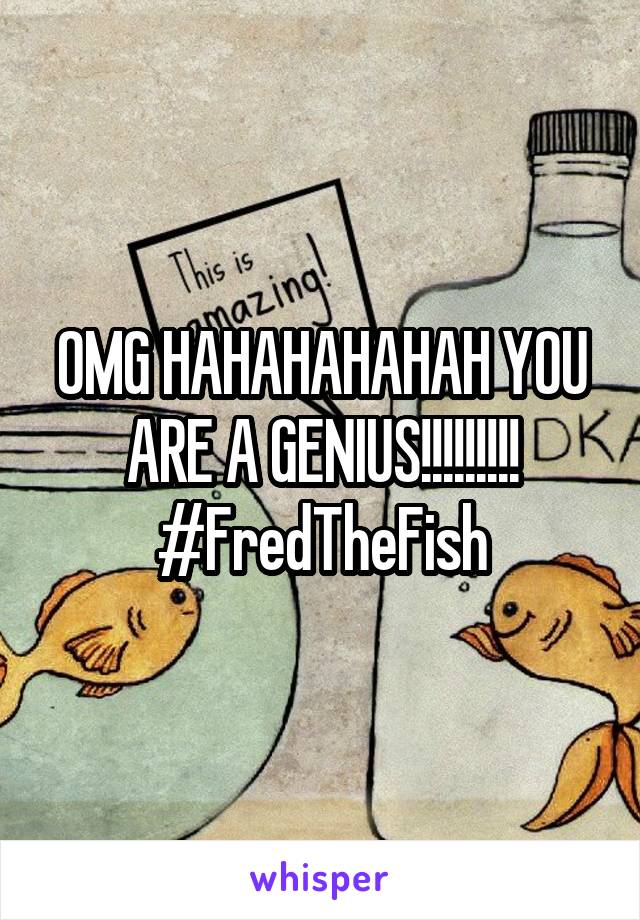 OMG HAHAHAHAHAH YOU ARE A GENIUS!!!!!!!!! #FredTheFish