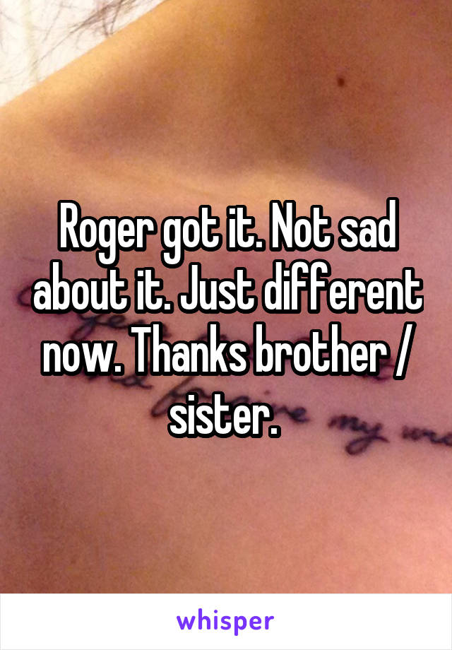 Roger got it. Not sad about it. Just different now. Thanks brother / sister. 