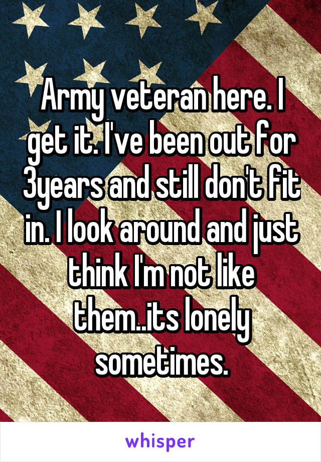 Army veteran here. I get it. I've been out for 3years and still don't fit in. I look around and just think I'm not like them..its lonely sometimes.