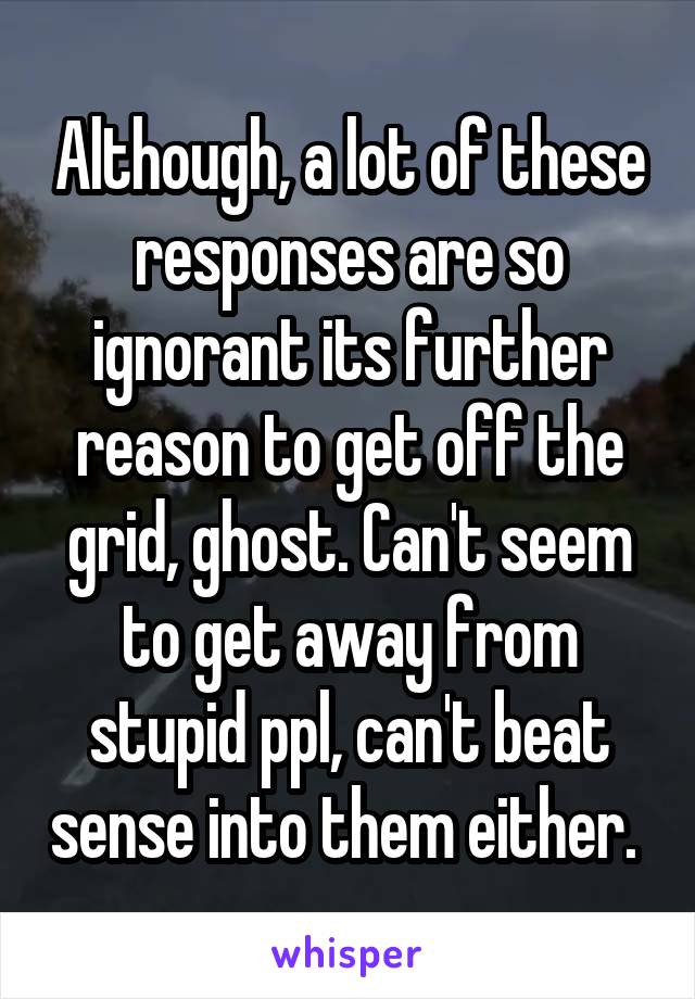 Although, a lot of these responses are so ignorant its further reason to get off the grid, ghost. Can't seem to get away from stupid ppl, can't beat sense into them either. 