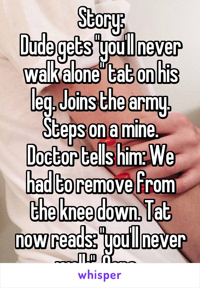 Story:
Dude gets "you'll never walk alone" tat on his leg. Joins the army. Steps on a mine.
Doctor tells him: We had to remove from the knee down. Tat now reads: "you'll never walk". Oops...