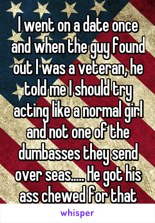 I went on a date once and when the guy found out I was a veteran, he told me I should try acting like a normal girl and not one of the dumbasses they send over seas..... He got his ass chewed for that