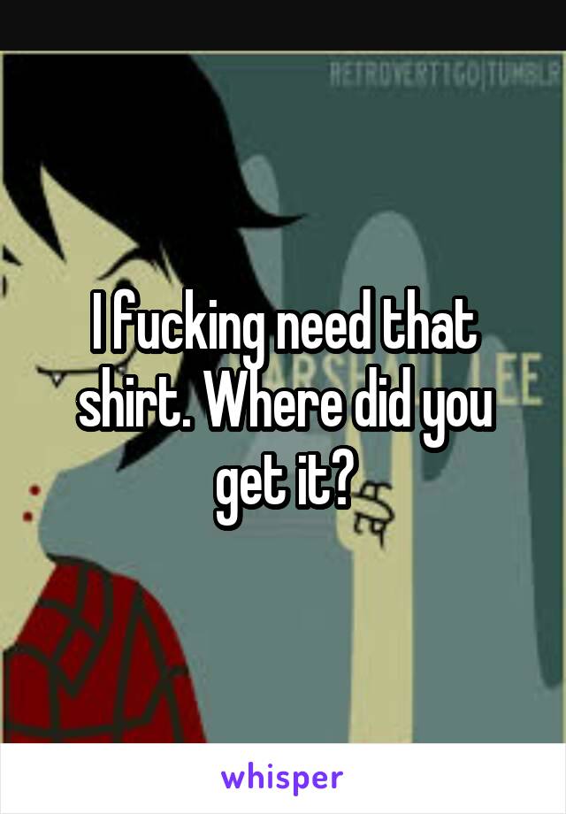 I fucking need that shirt. Where did you get it?