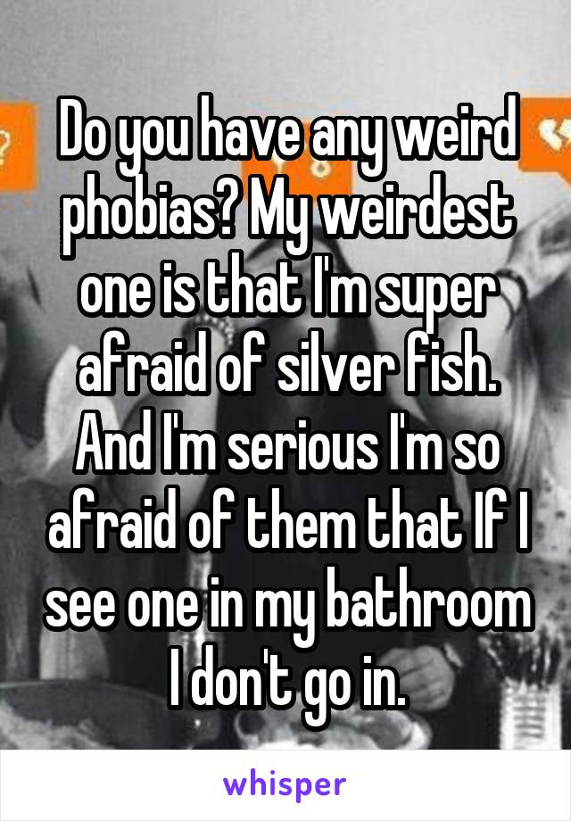 Do you have any weird phobias? My weirdest one is that I'm super afraid of silver fish. And I'm serious I'm so afraid of them that If I see one in my bathroom I don't go in.