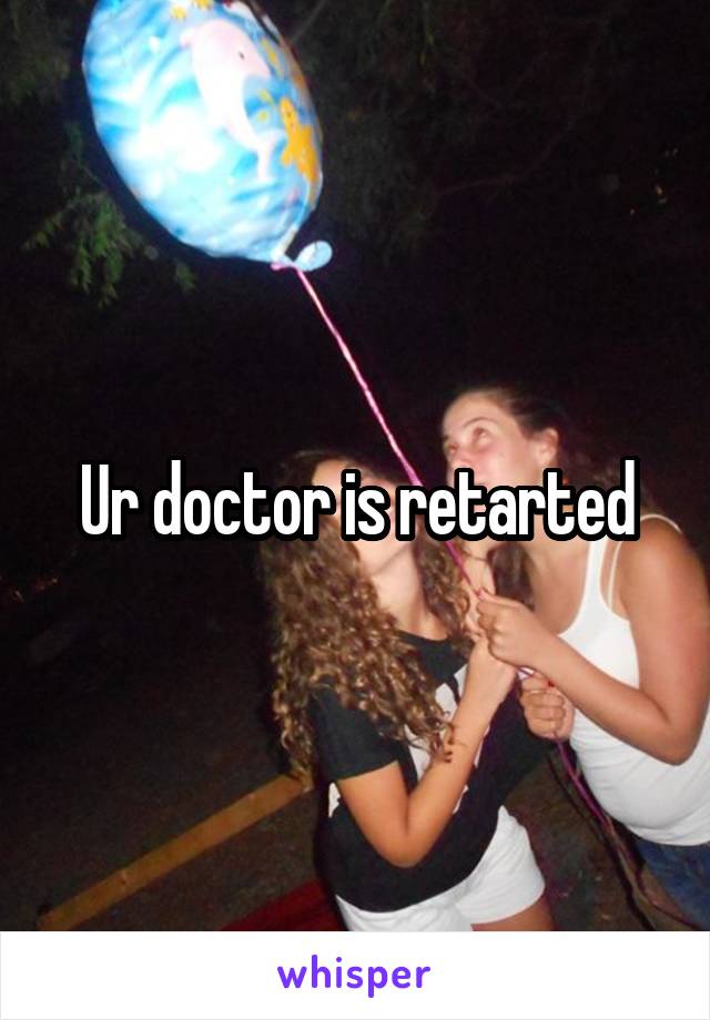 Ur doctor is retarted