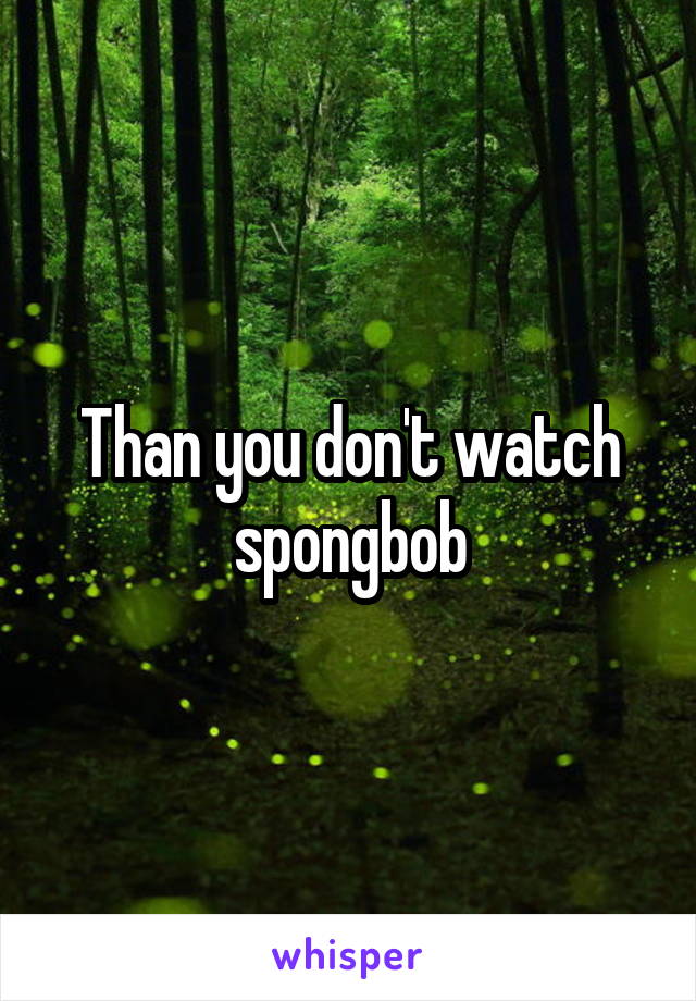 Than you don't watch spongbob