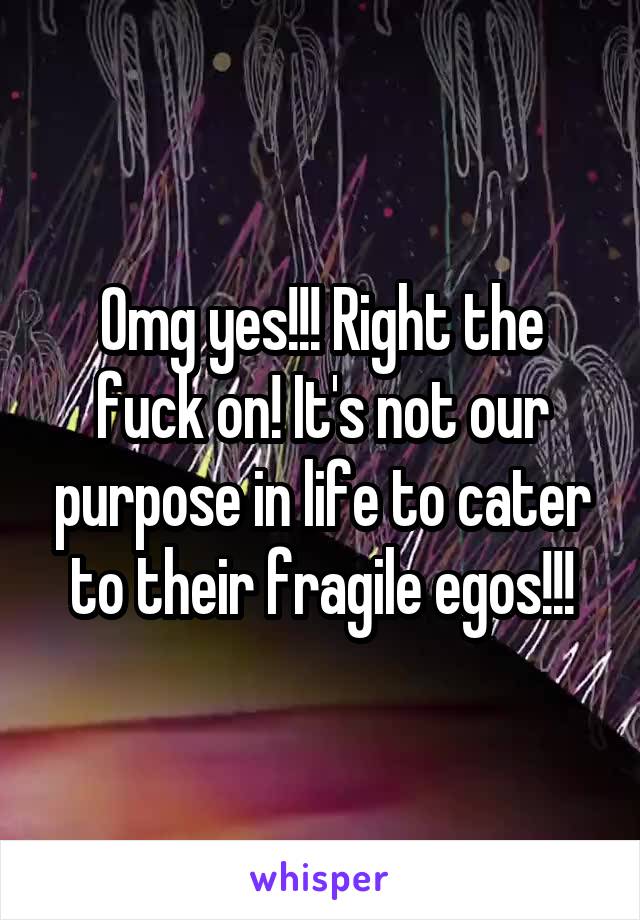 Omg yes!!! Right the fuck on! It's not our purpose in life to cater to their fragile egos!!!