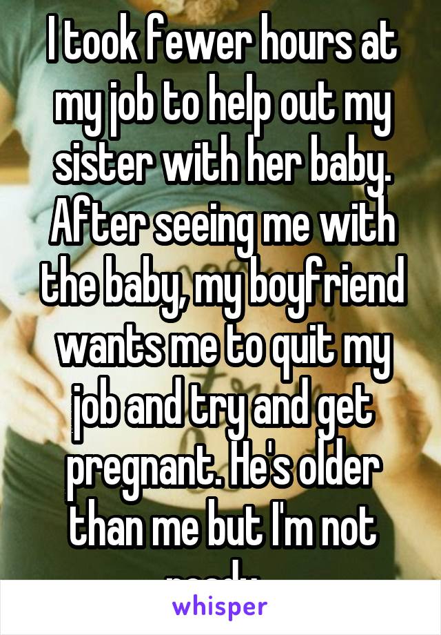 I took fewer hours at my job to help out my sister with her baby. After seeing me with the baby, my boyfriend wants me to quit my job and try and get pregnant. He's older than me but I'm not ready...