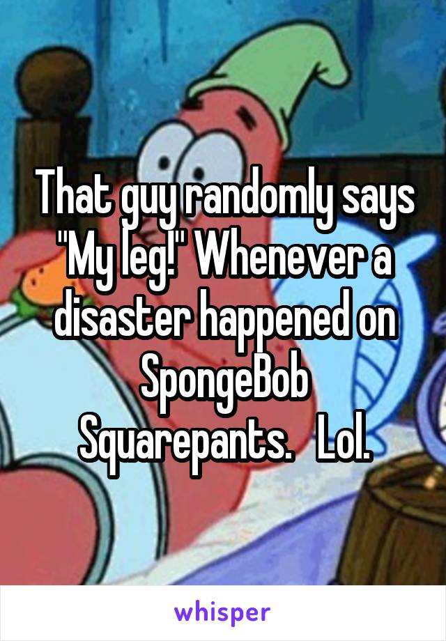 That guy randomly says "My leg!" Whenever a disaster happened on SpongeBob Squarepants.   Lol.