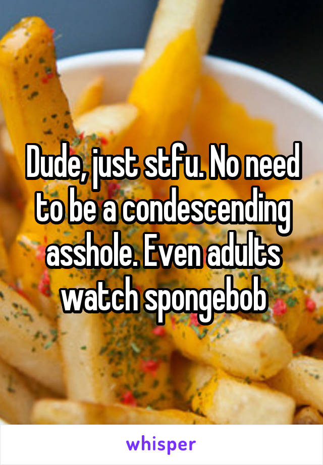 Dude, just stfu. No need to be a condescending asshole. Even adults watch spongebob