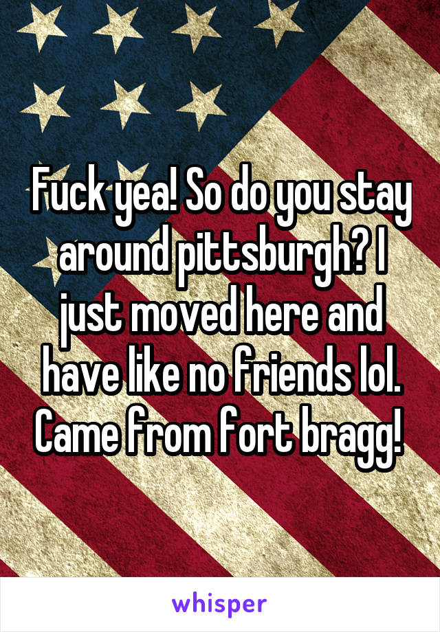 Fuck yea! So do you stay around pittsburgh? I just moved here and have like no friends lol. Came from fort bragg! 