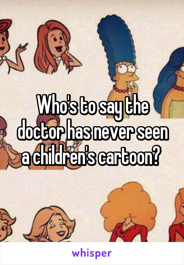 Who's to say the doctor has never seen a children's cartoon? 