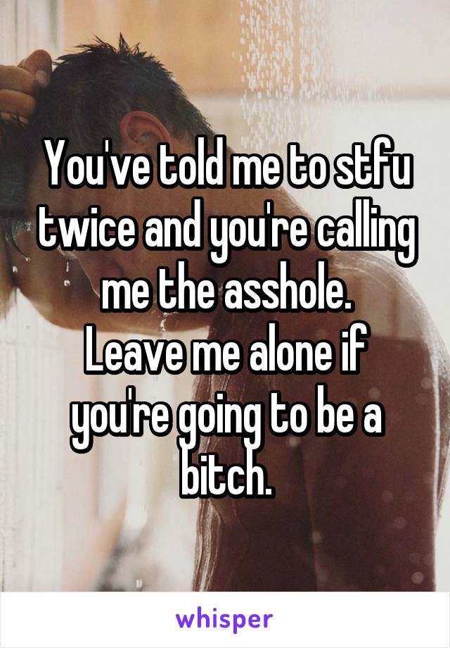 You've told me to stfu twice and you're calling me the asshole.
Leave me alone if you're going to be a bitch.