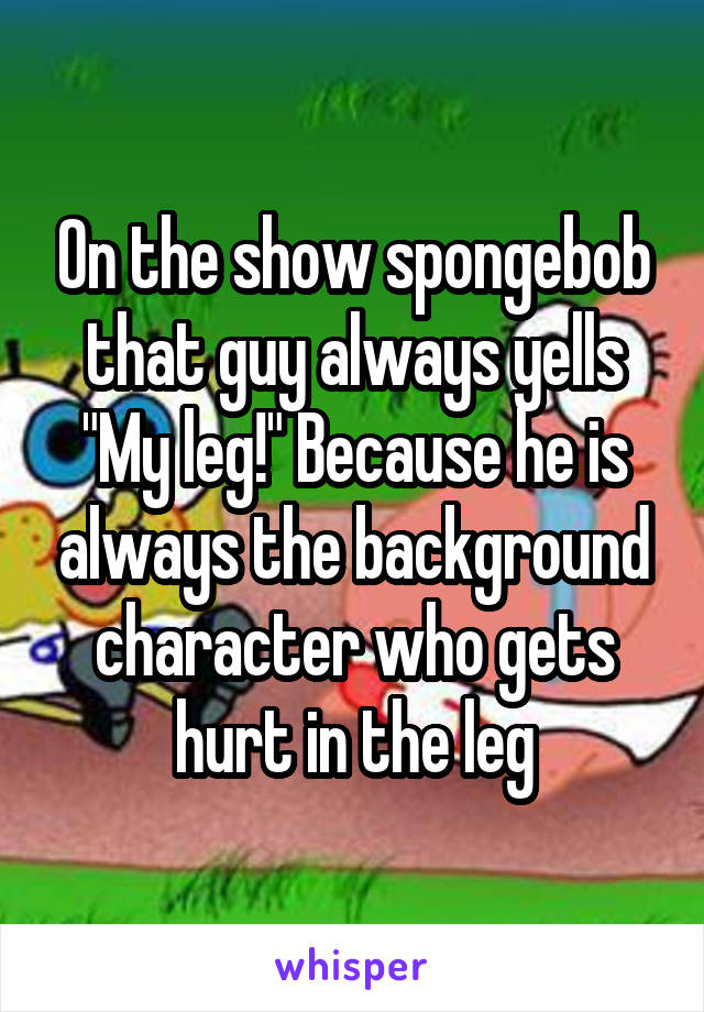 On the show spongebob that guy always yells "My leg!" Because he is always the background character who gets hurt in the leg