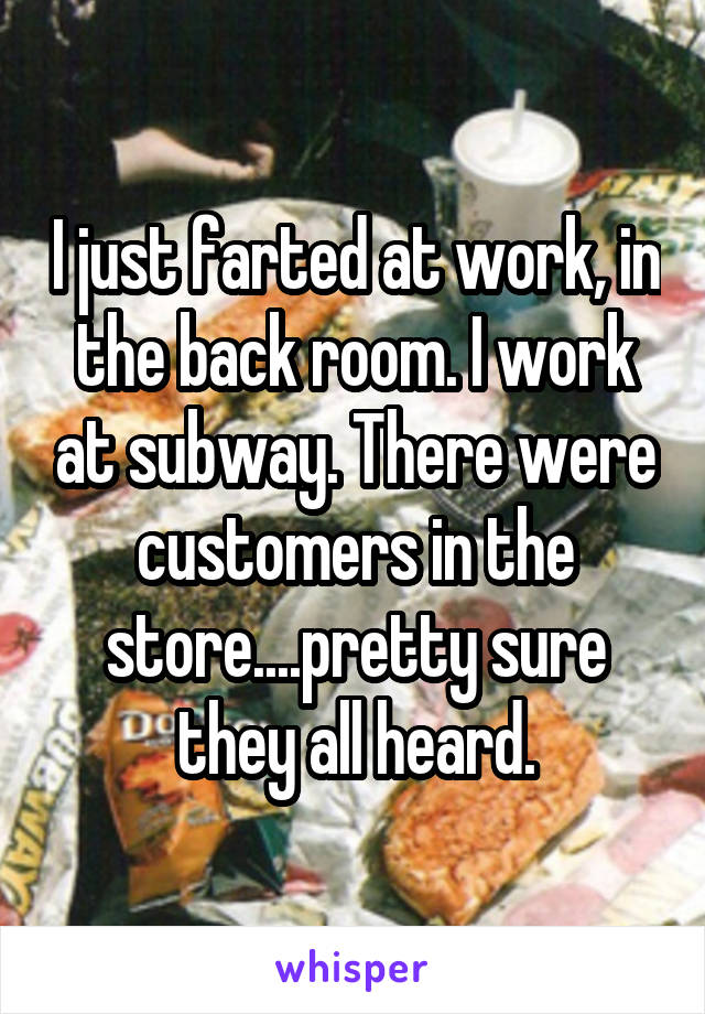 I just farted at work, in the back room. I work at subway. There were customers in the store....pretty sure they all heard.