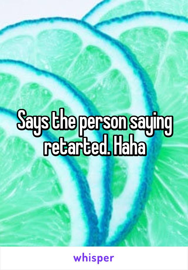 Says the person saying retarted. Haha