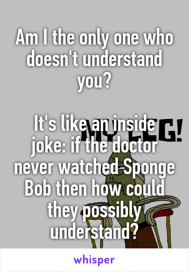 Am I the only one who doesn't understand you?

It's like an inside joke: if the doctor never watched Sponge Bob then how could they possibly understand?